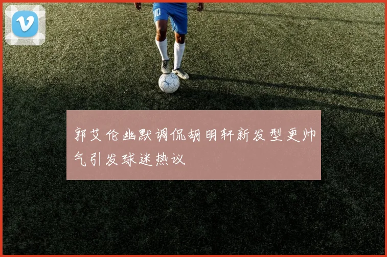 郭艾伦幽默调侃胡明轩新发型更帅气引发球迷热议