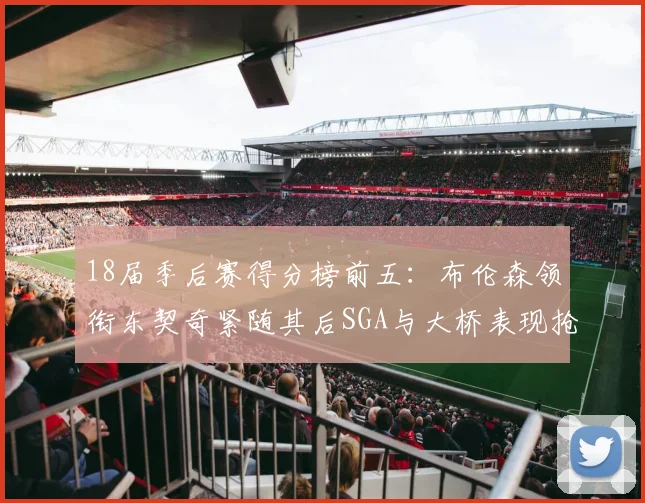 18届季后赛得分榜前五：布伦森领衔东契奇紧随其后SGA与大桥表现抢眼