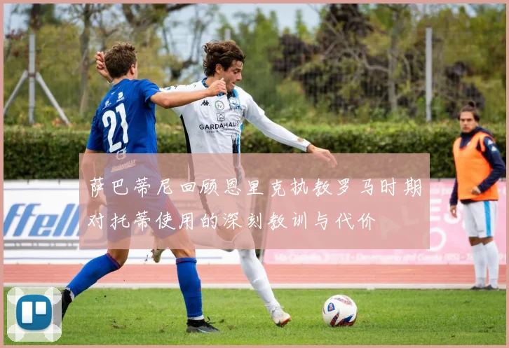 萨巴蒂尼回顾恩里克执教罗马时期对托蒂使用的深刻教训与代价