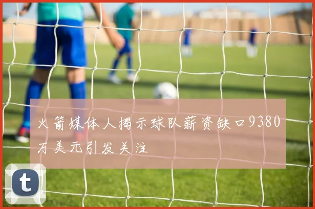 火箭媒体人揭示球队薪资缺口9380万美元引发关注