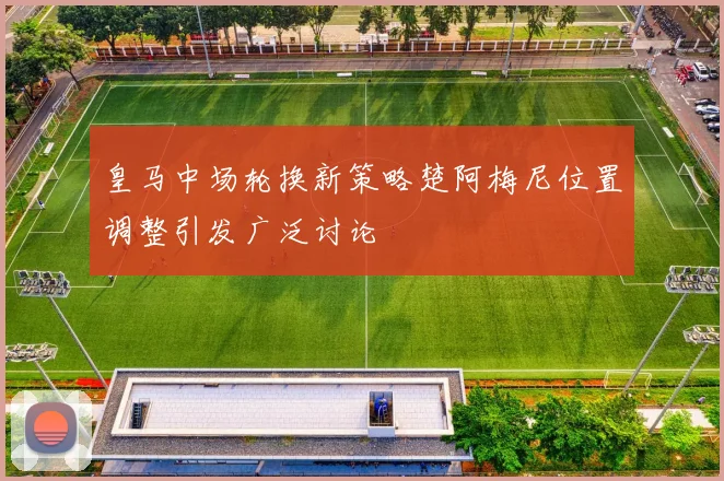 皇马中场轮换新策略楚阿梅尼位置调整引发广泛讨论