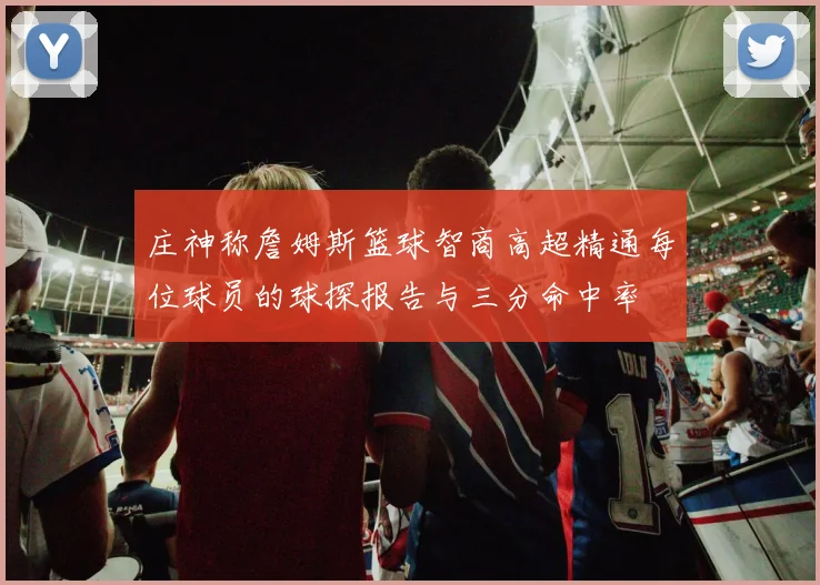 庄神称詹姆斯篮球智商高超精通每位球员的球探报告与三分命中率