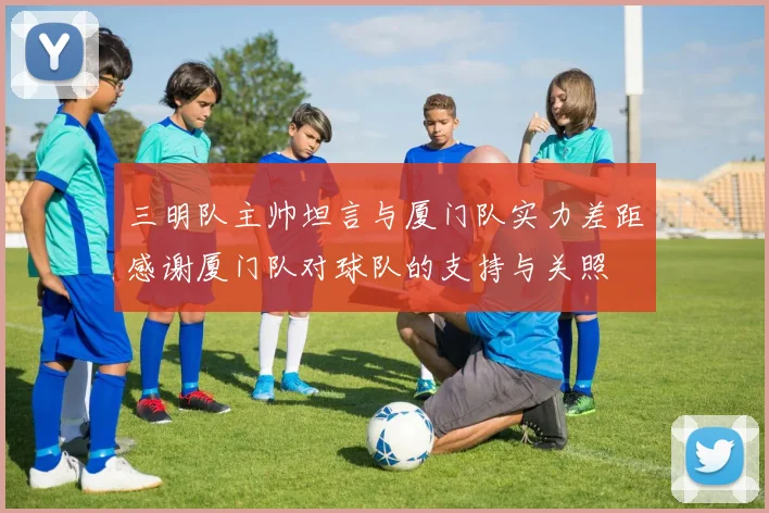 三明队主帅坦言与厦门队实力差距感谢厦门队对球队的支持与关照