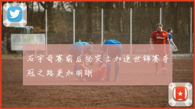 石宇奇赛前后场突击加速世锦赛夺冠之路更加明晰