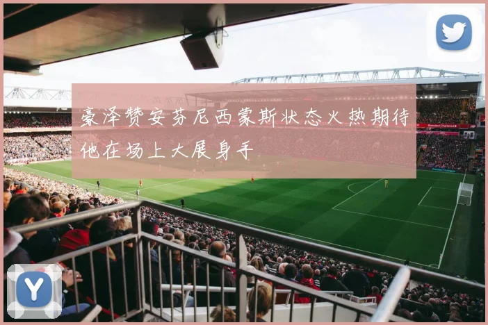 豪泽赞安芬尼西蒙斯状态火热期待他在场上大展身手