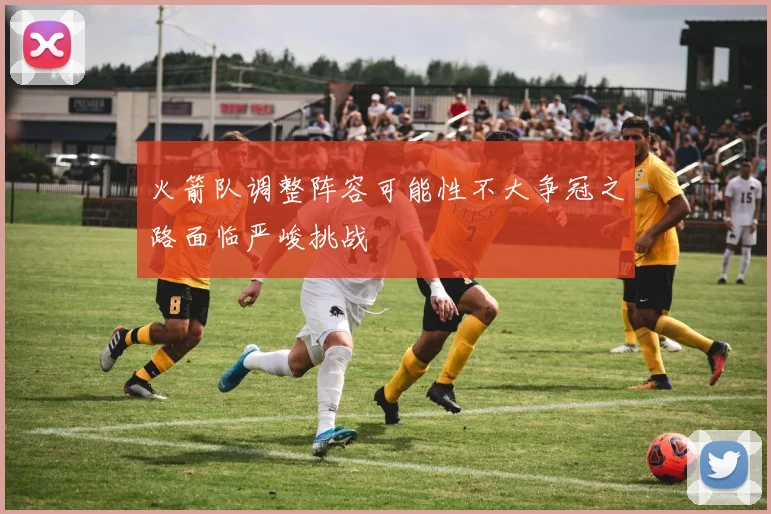 火箭队调整阵容可能性不大争冠之路面临严峻挑战