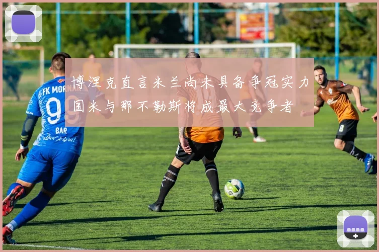 博涅克直言米兰尚未具备争冠实力国米与那不勒斯将成最大竞争者