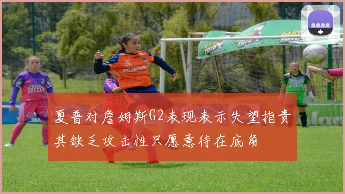夏普对詹姆斯G2表现表示失望指责其缺乏攻击性只愿意待在底角
