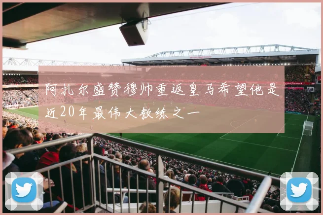 阿扎尔盛赞穆帅重返皇马希望他是近20年最伟大教练之一