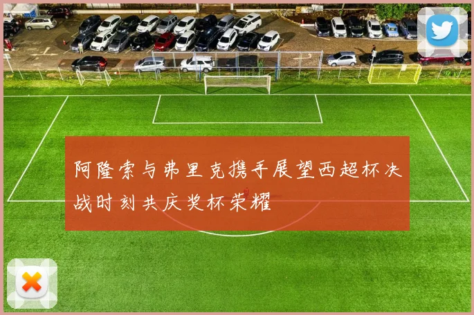 阿隆索与弗里克携手展望西超杯决战时刻共庆奖杯荣耀