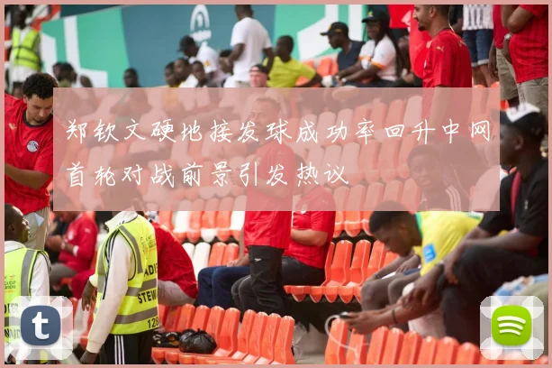 郑钦文硬地接发球成功率回升中网首轮对战前景引发热议