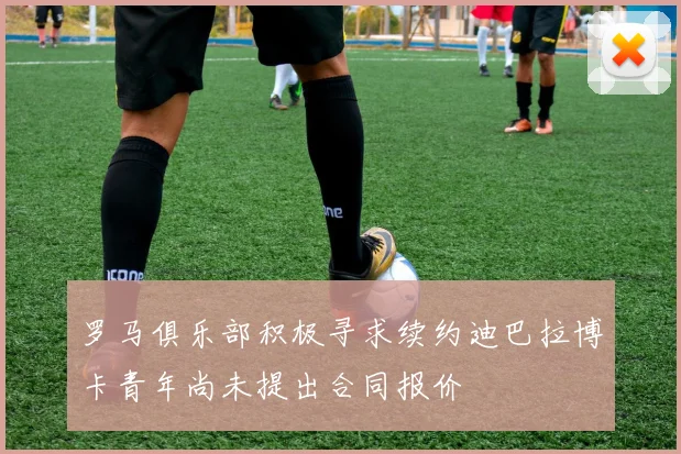 罗马俱乐部积极寻求续约迪巴拉博卡青年尚未提出合同报价
