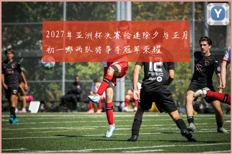 2027年亚洲杯决赛恰逢除夕与正月初一哪两队将争夺冠军荣耀