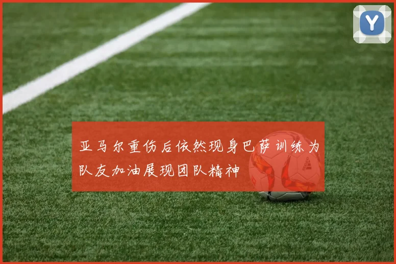 亚马尔重伤后依然现身巴萨训练为队友加油展现团队精神