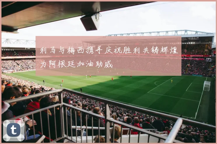 利马与梅西携手庆祝胜利共铸辉煌为阿根廷加油助威