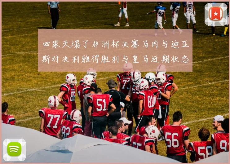 回家天塌了非洲杯决赛马内与迪亚斯对决利雅得胜利与皇马近期状态堪忧