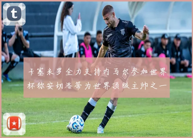 卡塞米罗全力支持内马尔参加世界杯称安切洛蒂为世界顶级主帅之一
