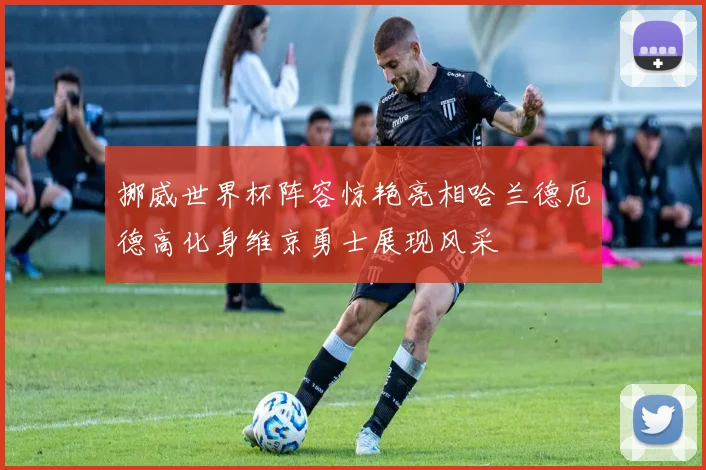 挪威世界杯阵容惊艳亮相哈兰德厄德高化身维京勇士展现风采