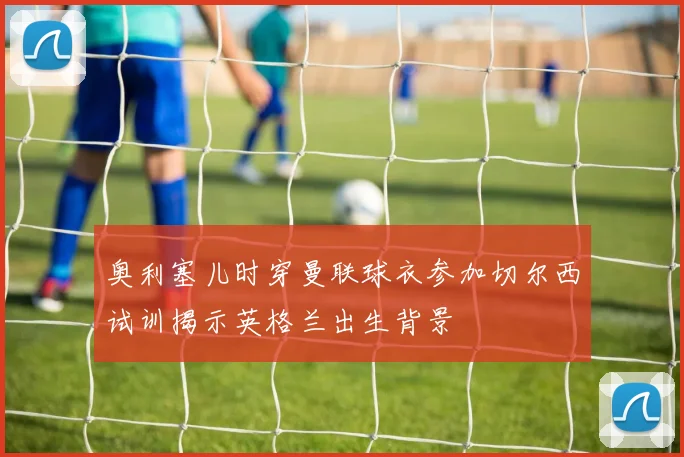 奥利塞儿时穿曼联球衣参加切尔西试训揭示英格兰出生背景