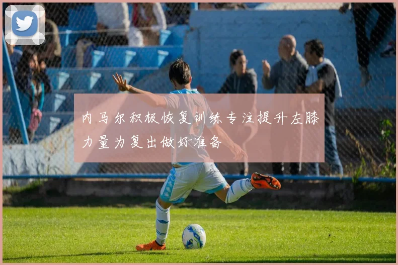 内马尔积极恢复训练专注提升左膝力量为复出做好准备