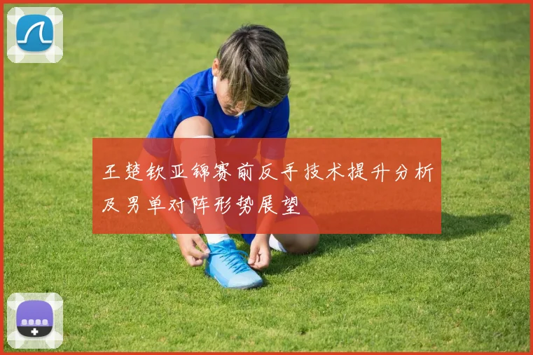 王楚钦亚锦赛前反手技术提升分析及男单对阵形势展望
