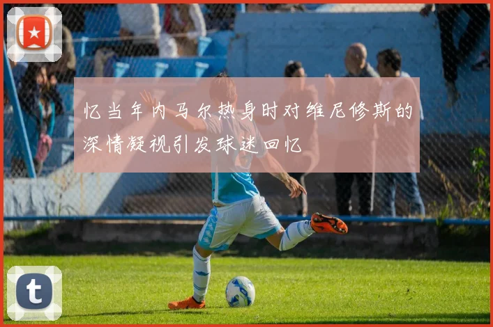 忆当年内马尔热身时对维尼修斯的深情凝视引发球迷回忆