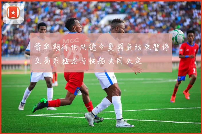 萧华期待伦纳德今夏调查结束暂停交易系猛龙与快船共同决定