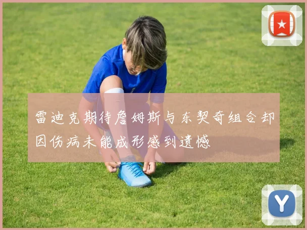 雷迪克期待詹姆斯与东契奇组合却因伤病未能成形感到遗憾