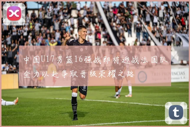 中国U17男篮16强战即将迎战法国队全力以赴争取晋级荣耀之路