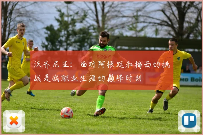 沃齐尼亚：面对阿根廷和梅西的挑战是我职业生涯的巅峰时刻