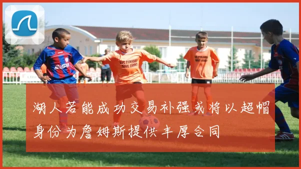 湖人若能成功交易补强或将以超帽身份为詹姆斯提供丰厚合同