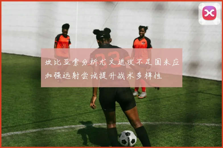 坎比亚索分析尤文进攻不足国米应加强远射尝试提升战术多样性