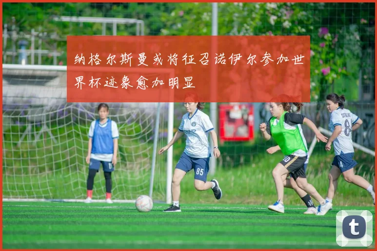 纳格尔斯曼或将征召诺伊尔参加世界杯迹象愈加明显