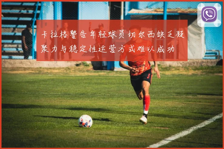 卡拉格警告年轻球员切尔西缺乏凝聚力与稳定性运营方式难以成功