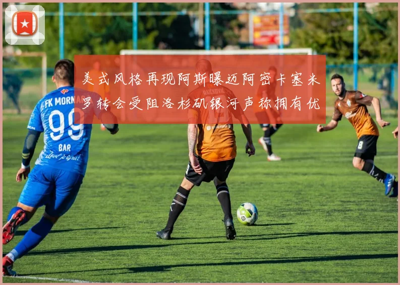 美式风格再现阿斯曝迈阿密卡塞米罗转会受阻洛杉矶银河声称拥有优先签约权