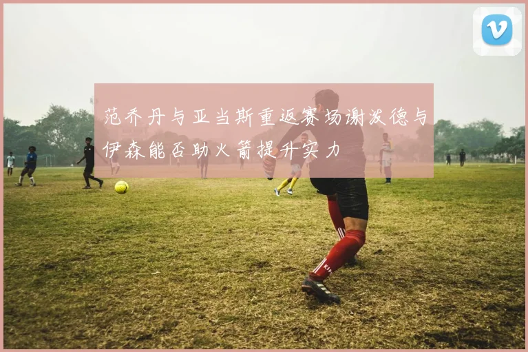 范乔丹与亚当斯重返赛场谢泼德与伊森能否助火箭提升实力